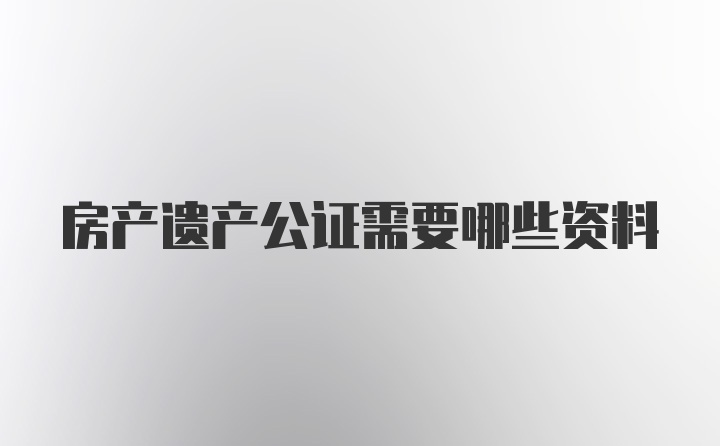 房产遗产公证需要哪些资料