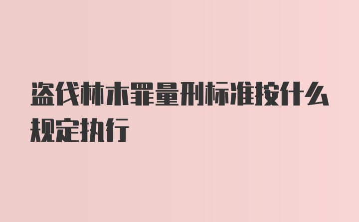 盗伐林木罪量刑标准按什么规定执行