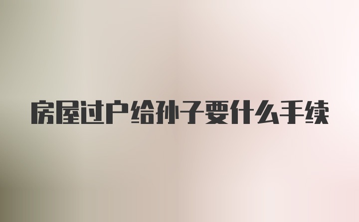 房屋过户给孙子要什么手续