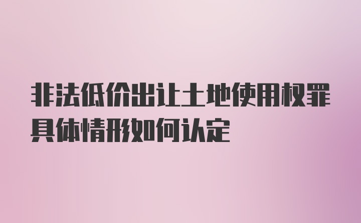 非法低价出让土地使用权罪具体情形如何认定