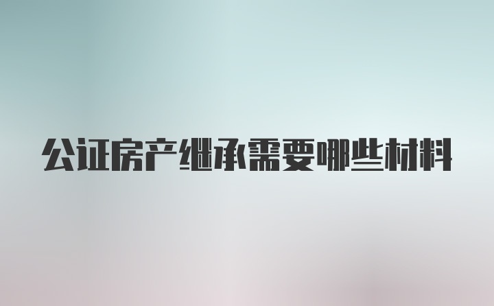 公证房产继承需要哪些材料