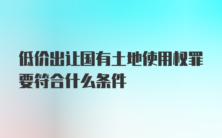 低价出让国有土地使用权罪要符合什么条件