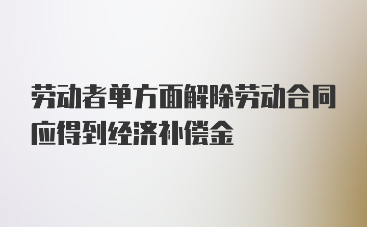 劳动者单方面解除劳动合同应得到经济补偿金