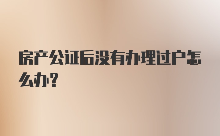 房产公证后没有办理过户怎么办？