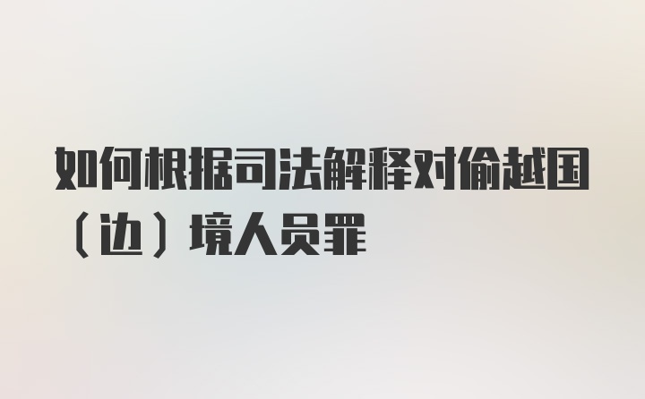 如何根据司法解释对偷越国（边）境人员罪