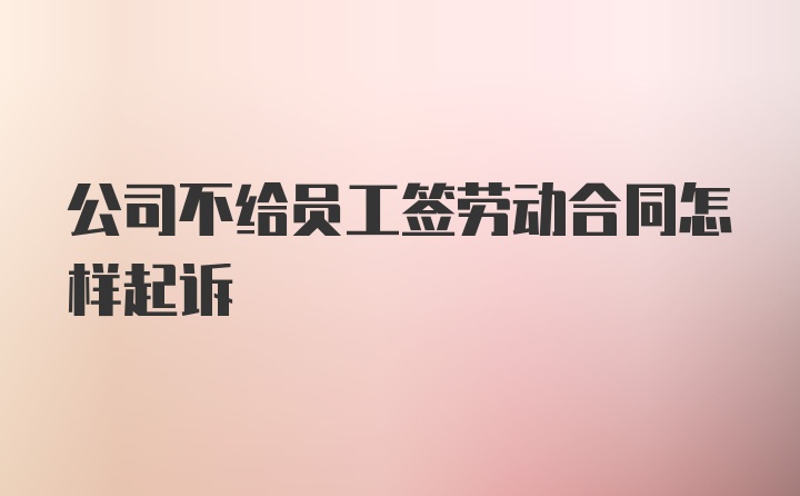 公司不给员工签劳动合同怎样起诉