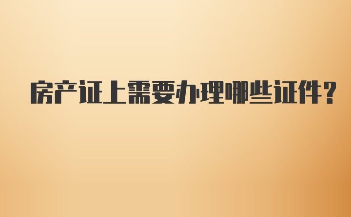 房产证上需要办理哪些证件？