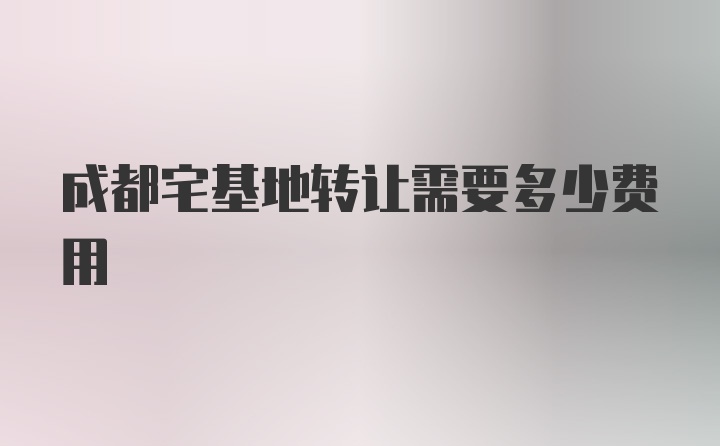 成都宅基地转让需要多少费用