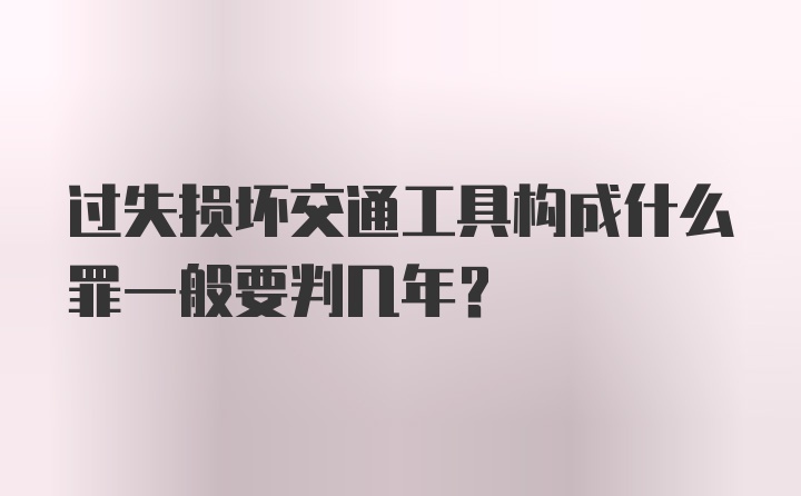 过失损坏交通工具构成什么罪一般要判几年？