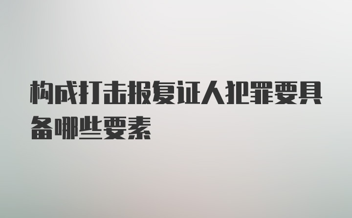 构成打击报复证人犯罪要具备哪些要素