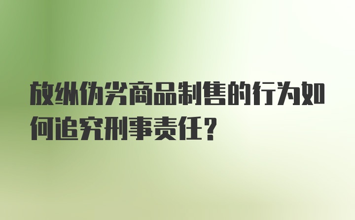 放纵伪劣商品制售的行为如何追究刑事责任?