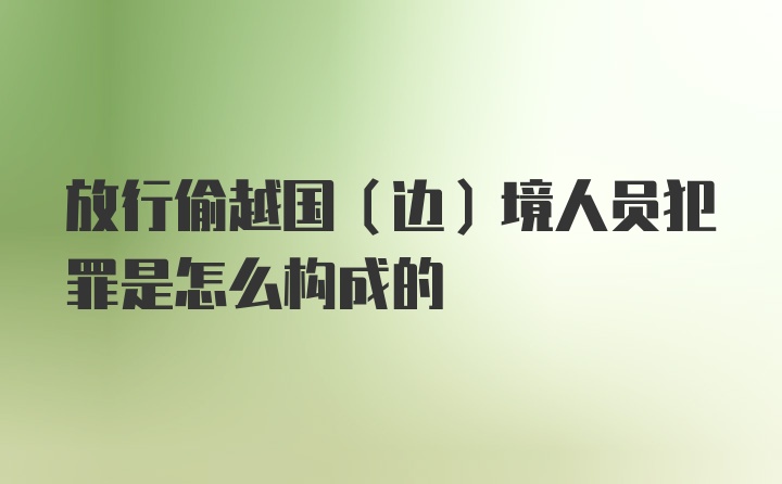 放行偷越国(边)境人员犯罪是怎么构成的