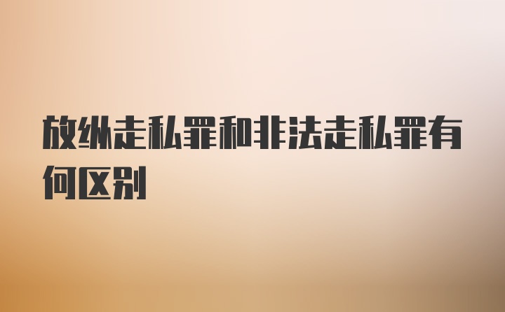 放纵走私罪和非法走私罪有何区别