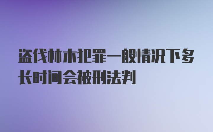 盗伐林木犯罪一般情况下多长时间会被刑法判