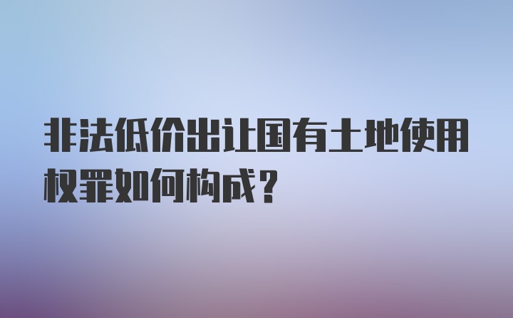 非法低价出让国有土地使用权罪如何构成？