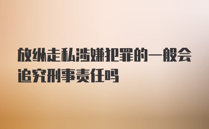 放纵走私涉嫌犯罪的一般会追究刑事责任吗