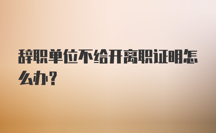 辞职单位不给开离职证明怎么办？
