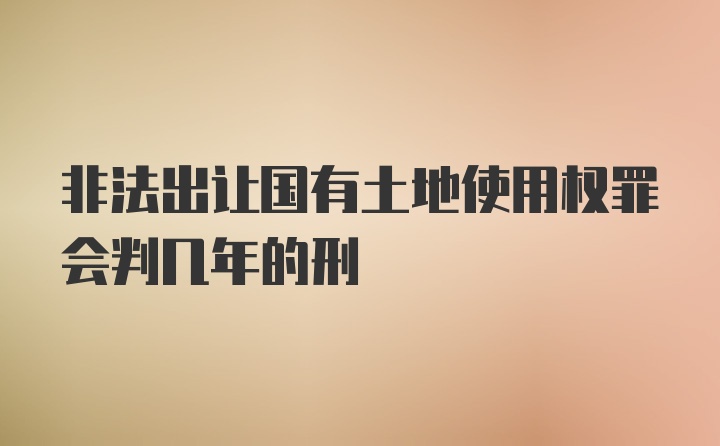 非法出让国有土地使用权罪会判几年的刑