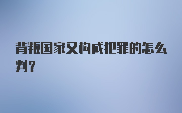 背叛国家又构成犯罪的怎么判？