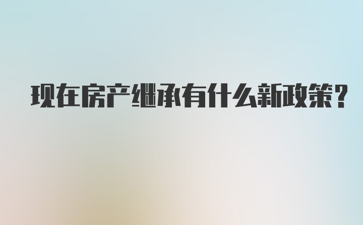 现在房产继承有什么新政策？