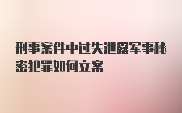 刑事案件中过失泄露军事秘密犯罪如何立案