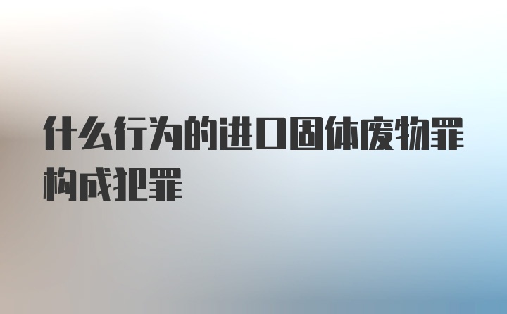 什么行为的进口固体废物罪构成犯罪