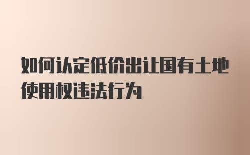 如何认定低价出让国有土地使用权违法行为