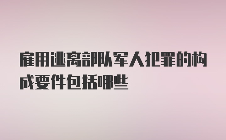 雇用逃离部队军人犯罪的构成要件包括哪些