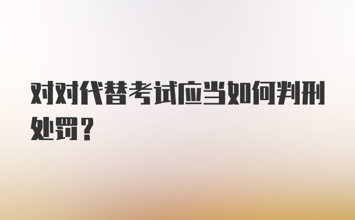 对对代替考试应当如何判刑处罚？
