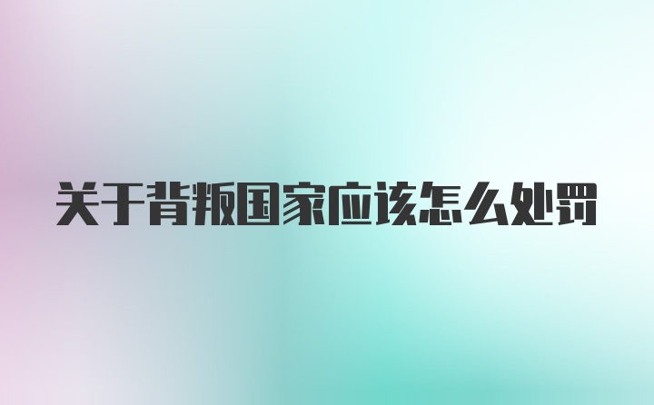 关于背叛国家应该怎么处罚