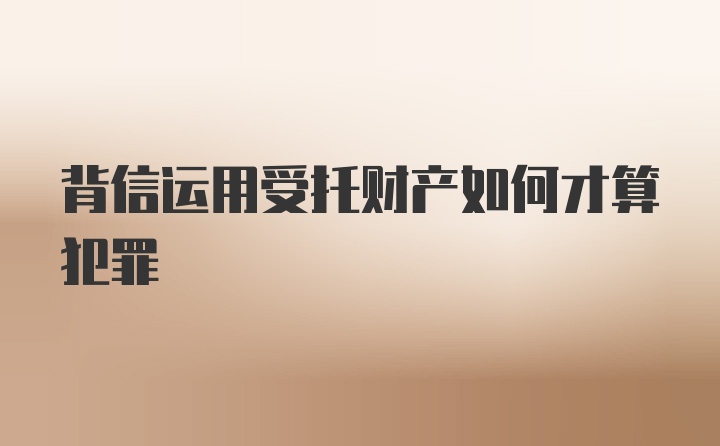 背信运用受托财产如何才算犯罪