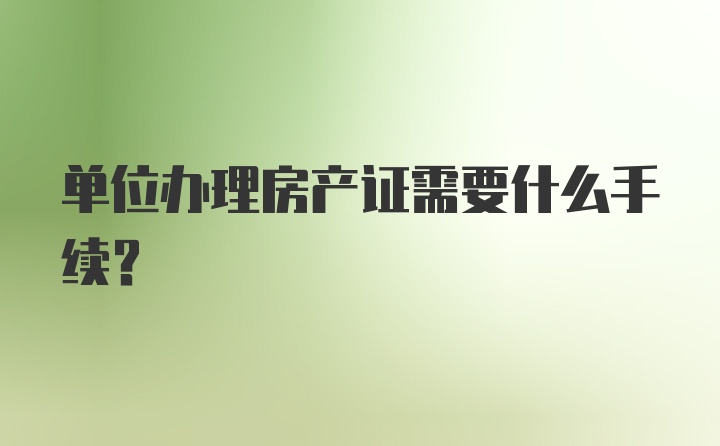 单位办理房产证需要什么手续？