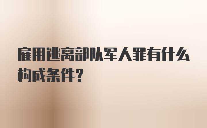 雇用逃离部队军人罪有什么构成条件？