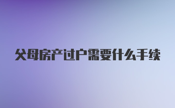 父母房产过户需要什么手续