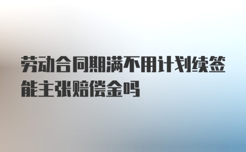 劳动合同期满不用计划续签能主张赔偿金吗