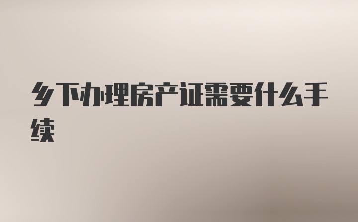 乡下办理房产证需要什么手续