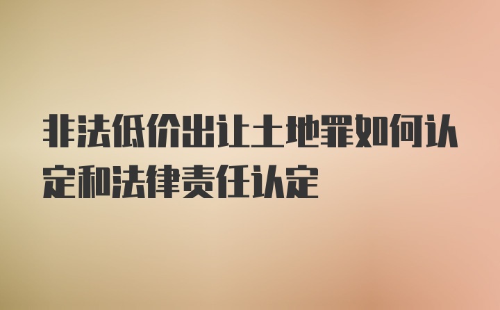 非法低价出让土地罪如何认定和法律责任认定