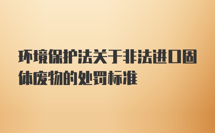 环境保护法关于非法进口固体废物的处罚标准