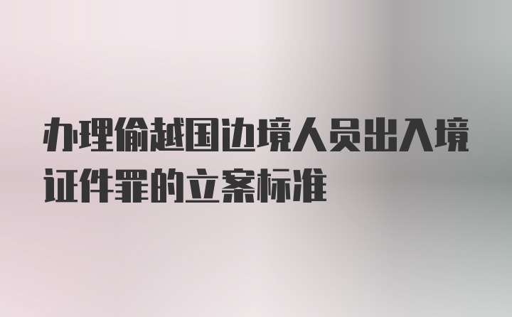 办理偷越国边境人员出入境证件罪的立案标准