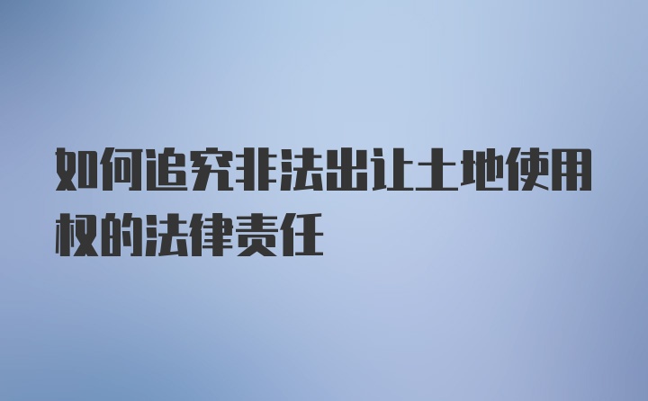 如何追究非法出让土地使用权的法律责任