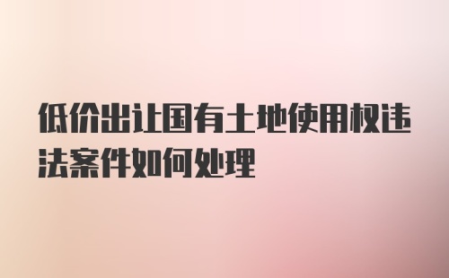 低价出让国有土地使用权违法案件如何处理