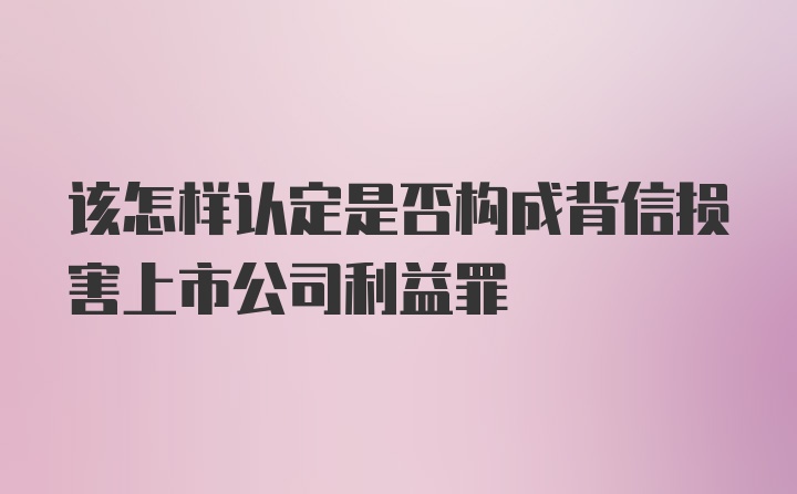 该怎样认定是否构成背信损害上市公司利益罪