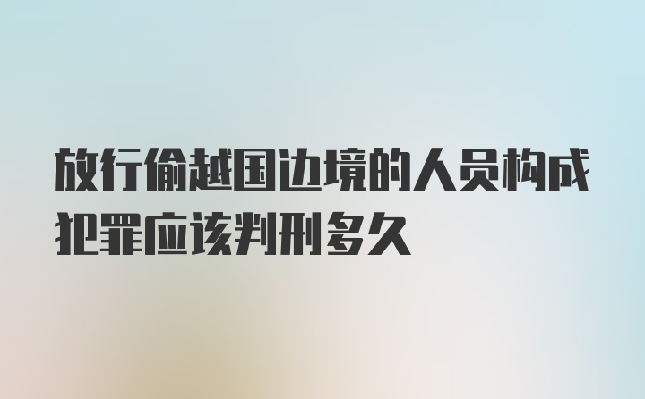 放行偷越国边境的人员构成犯罪应该判刑多久