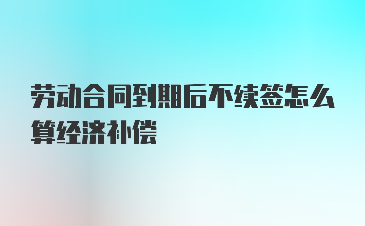 劳动合同到期后不续签怎么算经济补偿