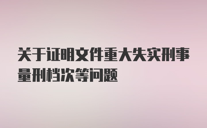 关于证明文件重大失实刑事量刑档次等问题