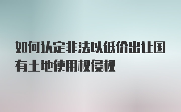 如何认定非法以低价出让国有土地使用权侵权