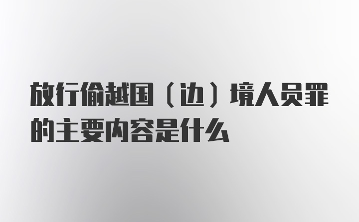 放行偷越国（边）境人员罪的主要内容是什么