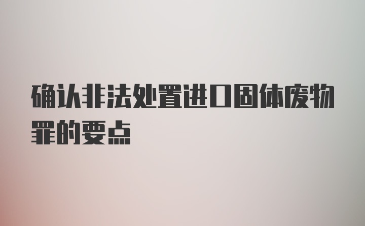 确认非法处置进口固体废物罪的要点