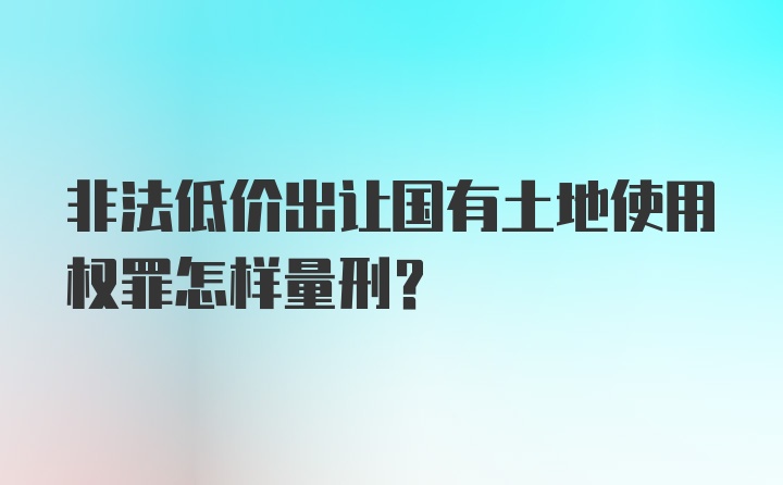 非法低价出让国有土地使用权罪怎样量刑？