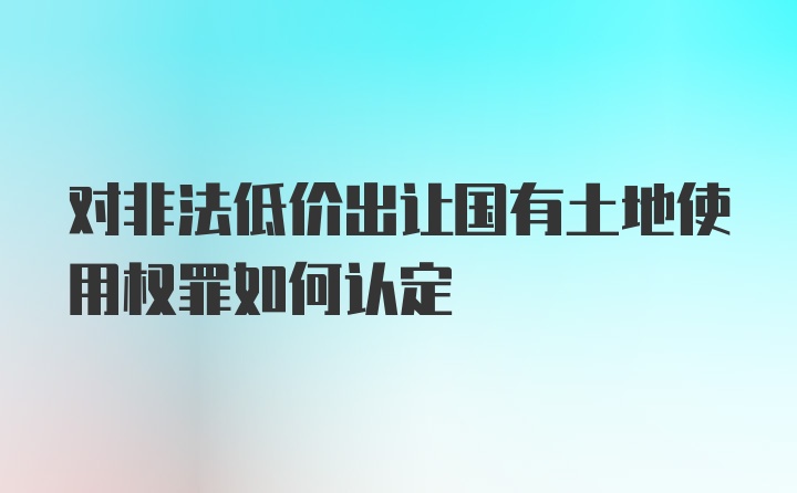 对非法低价出让国有土地使用权罪如何认定